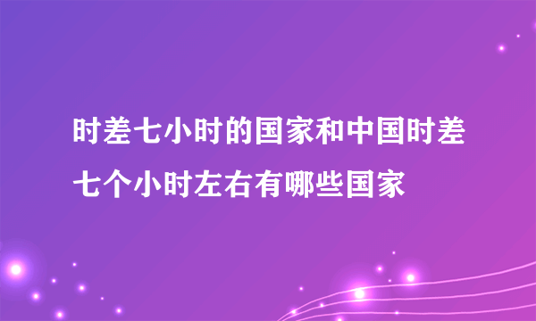 时差七小时的国家和中国时差七个小时左右有哪些国家