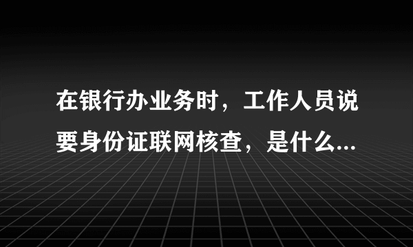 在银行办业务时，工作人员说要身份证联网核查，是什么意思呢？