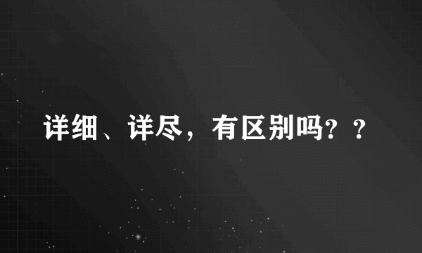 详细、详尽，有区别吗？？