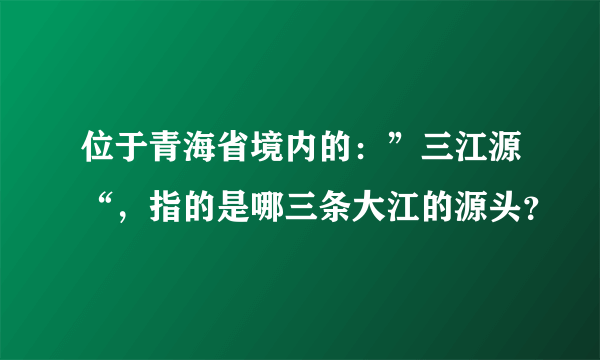 位于青海省境内的：”三江源“，指的是哪三条大江的源头？