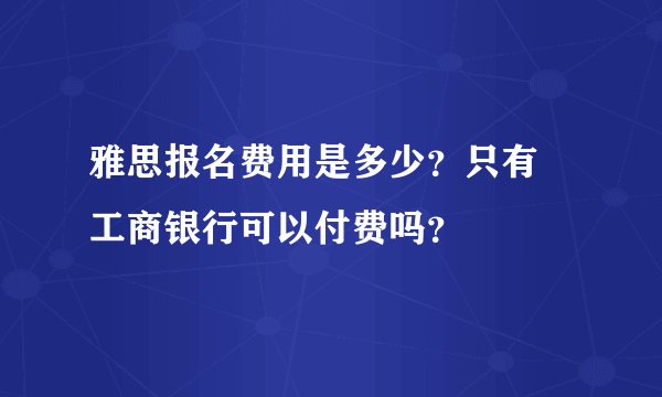 雅思报名费用是多少？只有 工商银行可以付费吗？