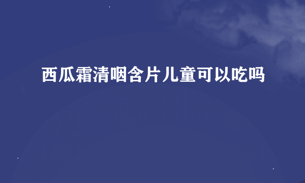 西瓜霜清咽含片儿童可以吃吗