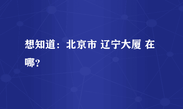 想知道：北京市 辽宁大厦 在哪？