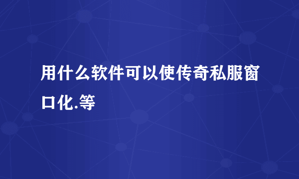 用什么软件可以使传奇私服窗口化.等