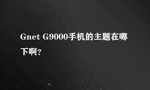 Gnet G9000手机的主题在哪下啊？