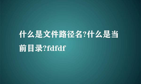 什么是文件路径名?什么是当前目录?fdfdf