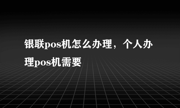 银联pos机怎么办理，个人办理pos机需要