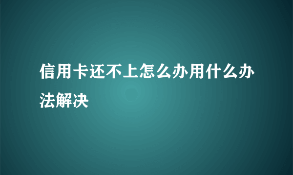 信用卡还不上怎么办用什么办法解决