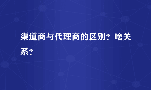 渠道商与代理商的区别？啥关系？