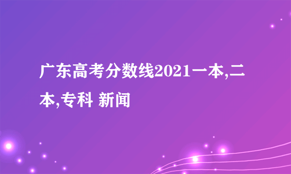 广东高考分数线2021一本,二本,专科 新闻