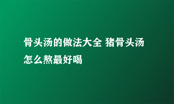 骨头汤的做法大全 猪骨头汤怎么熬最好喝