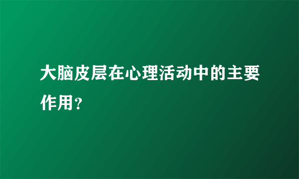 大脑皮层在心理活动中的主要作用？