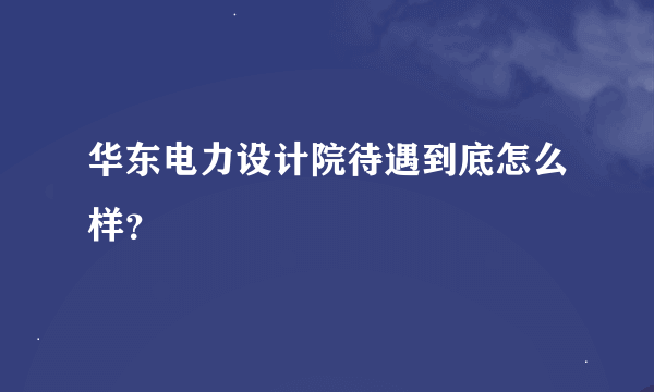 华东电力设计院待遇到底怎么样？