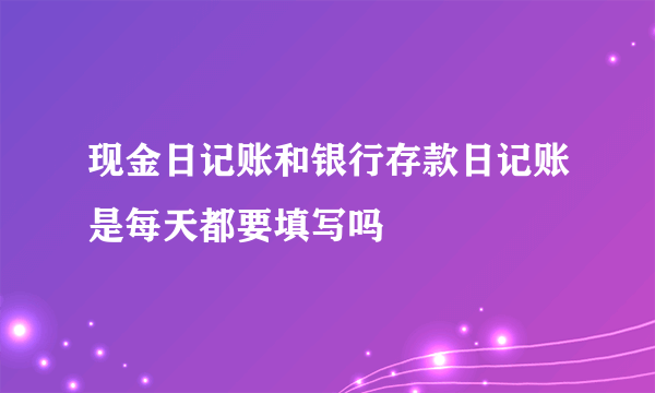 现金日记账和银行存款日记账是每天都要填写吗