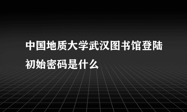 中国地质大学武汉图书馆登陆初始密码是什么