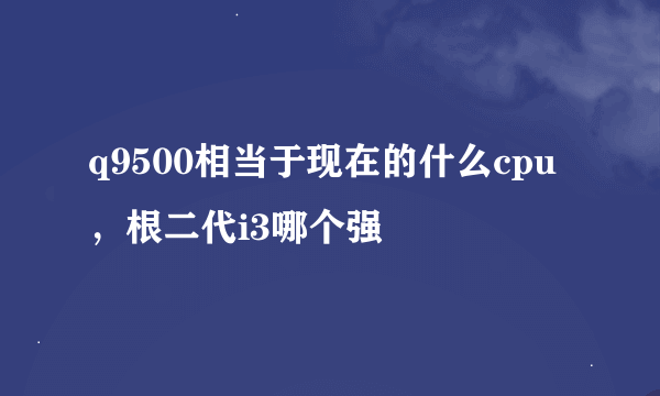 q9500相当于现在的什么cpu，根二代i3哪个强