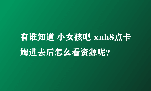 有谁知道 小女孩吧 xnh8点卡姆进去后怎么看资源呢？