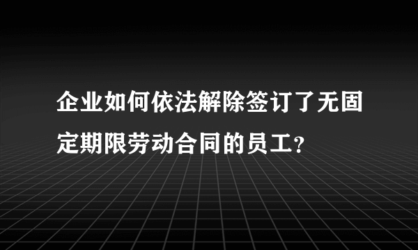 企业如何依法解除签订了无固定期限劳动合同的员工？