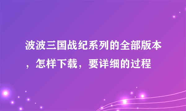 波波三国战纪系列的全部版本，怎样下载，要详细的过程