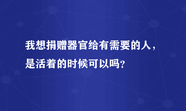 我想捐赠器官给有需要的人，是活着的时候可以吗？