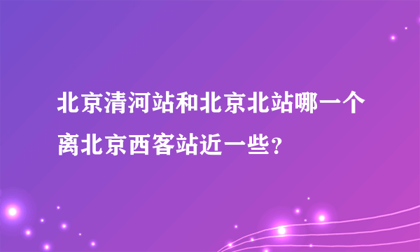 北京清河站和北京北站哪一个离北京西客站近一些？