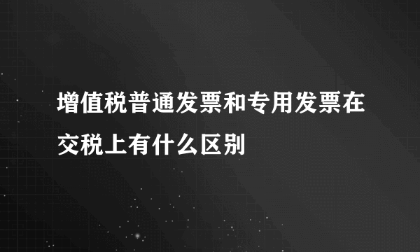 增值税普通发票和专用发票在交税上有什么区别