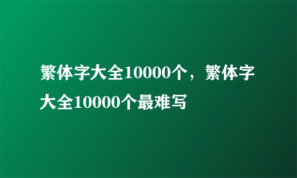 繁体字大全10000个，繁体字大全10000个最难写