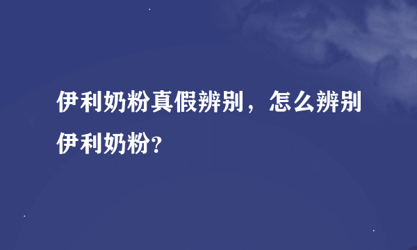 伊利奶粉真假辨别，怎么辨别伊利奶粉？