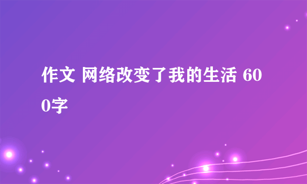 作文 网络改变了我的生活 600字