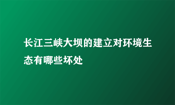 长江三峡大坝的建立对环境生态有哪些坏处