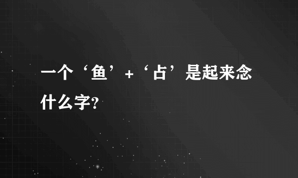 一个‘鱼’+‘占’是起来念什么字？