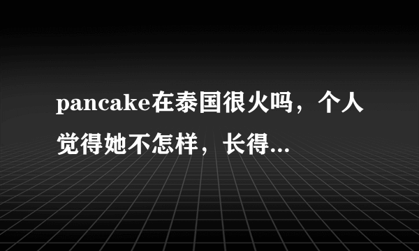 pancake在泰国很火吗，个人觉得她不怎样，长得也不怎样，她人品怎样啊，weir呢，本人喜欢weir，