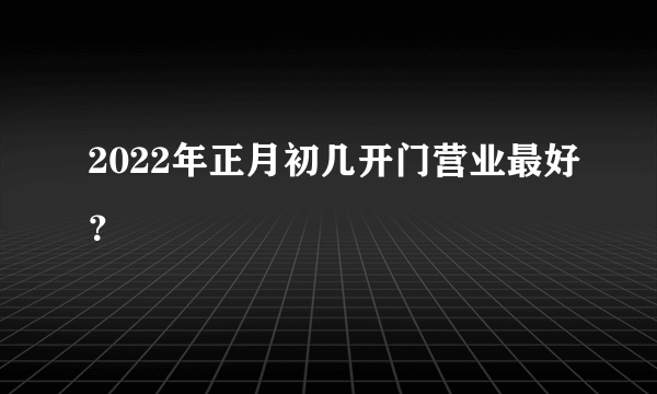 2022年正月初几开门营业最好？