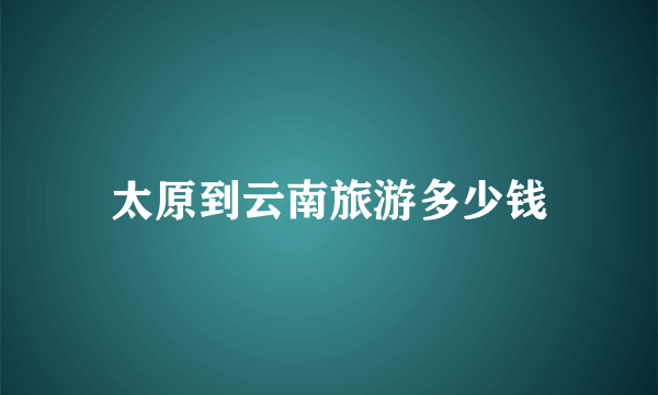 太原到云南旅游多少钱