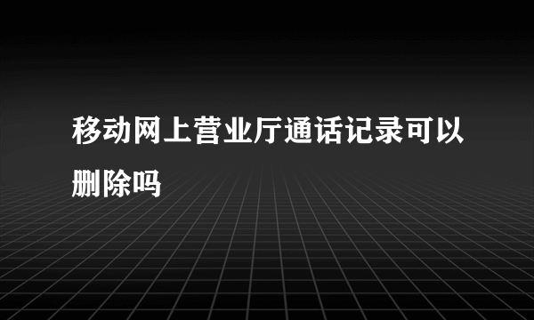 移动网上营业厅通话记录可以删除吗