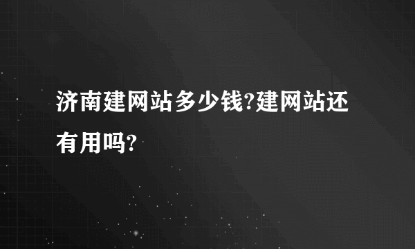 济南建网站多少钱?建网站还有用吗?