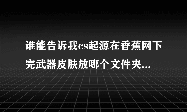 谁能告诉我cs起源在香蕉网下完武器皮肤放哪个文件夹啊，详细内容哦！！