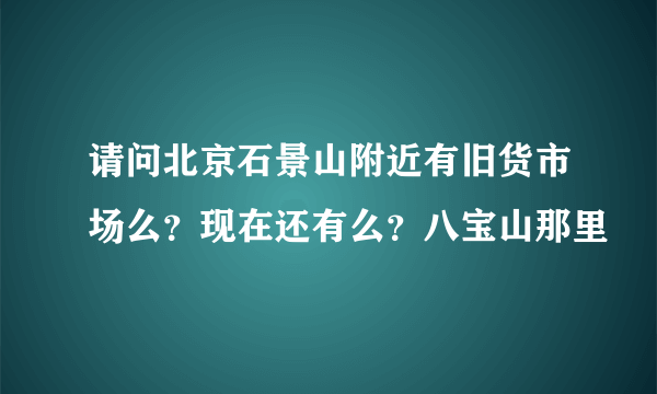 请问北京石景山附近有旧货市场么？现在还有么？八宝山那里