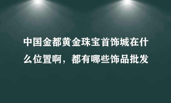 中国金都黄金珠宝首饰城在什么位置啊，都有哪些饰品批发