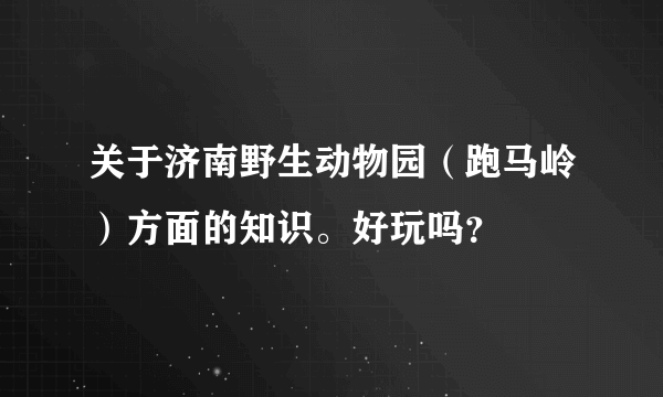 关于济南野生动物园（跑马岭）方面的知识。好玩吗？