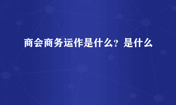 商会商务运作是什么？是什么