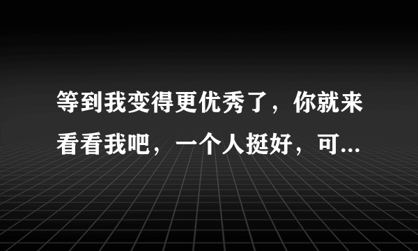 等到我变得更优秀了，你就来看看我吧，一个人挺好，可是有你更好，-致我未来的爱人那个长的漂亮女生扣扣