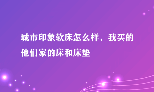 城市印象软床怎么样，我买的他们家的床和床垫