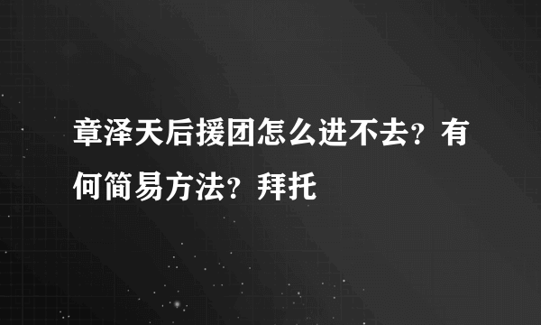 章泽天后援团怎么进不去？有何简易方法？拜托