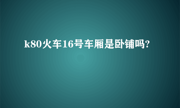 k80火车16号车厢是卧铺吗?