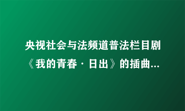 央视社会与法频道普法栏目剧《我的青春·日出》的插曲及歌词。