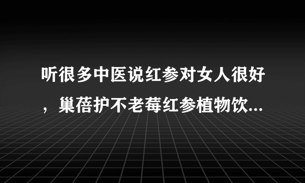 听很多中医说红参对女人很好，巢蓓护不老莓红参植物饮料里的红参也是吗？