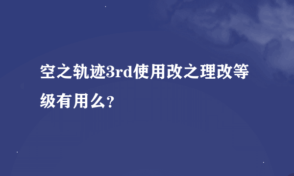 空之轨迹3rd使用改之理改等级有用么？