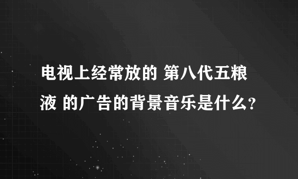 电视上经常放的 第八代五粮液 的广告的背景音乐是什么？