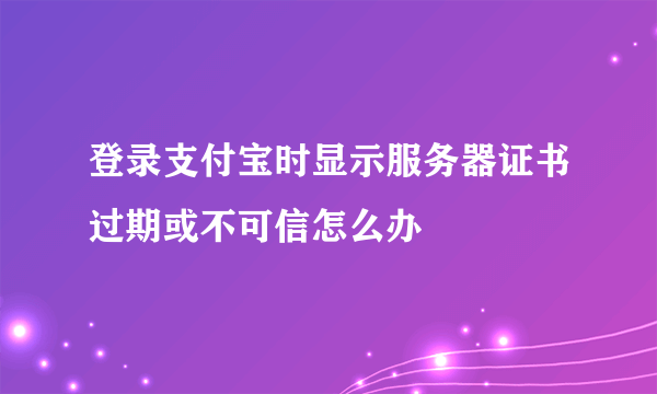 登录支付宝时显示服务器证书过期或不可信怎么办